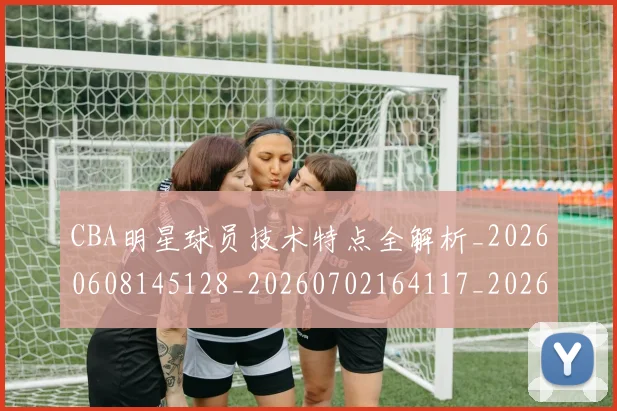 CBA明星球员技术特点全解析_20260608145128_20260702164117_20260712045415