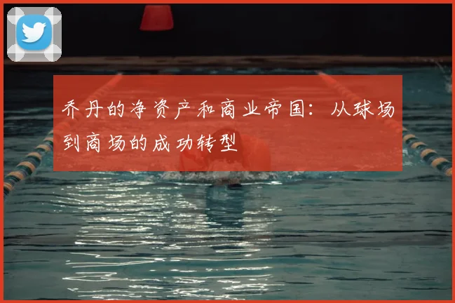乔丹的净资产和商业帝国:从球场到商场的成功转型