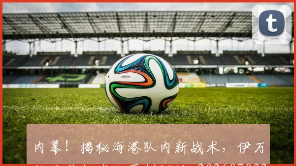 内幕!揭秘海港队内新战术,伊万能否带领球队再创辉煌_20260703215042_20260718004751