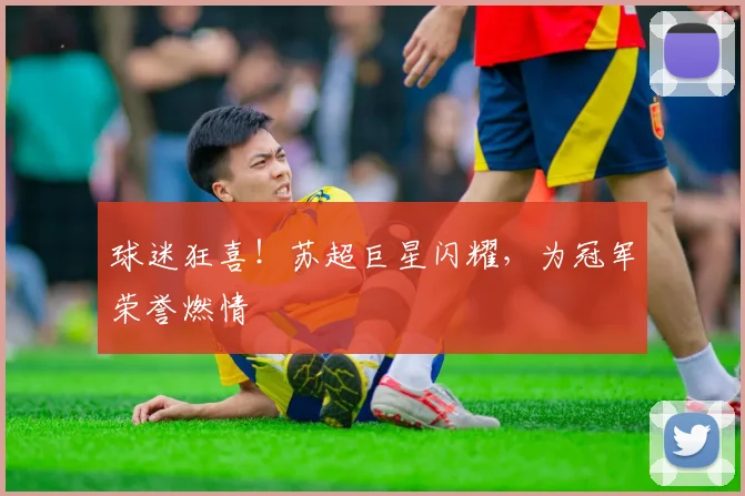 球迷狂喜！苏超巨星闪耀，为冠军荣誉燃情