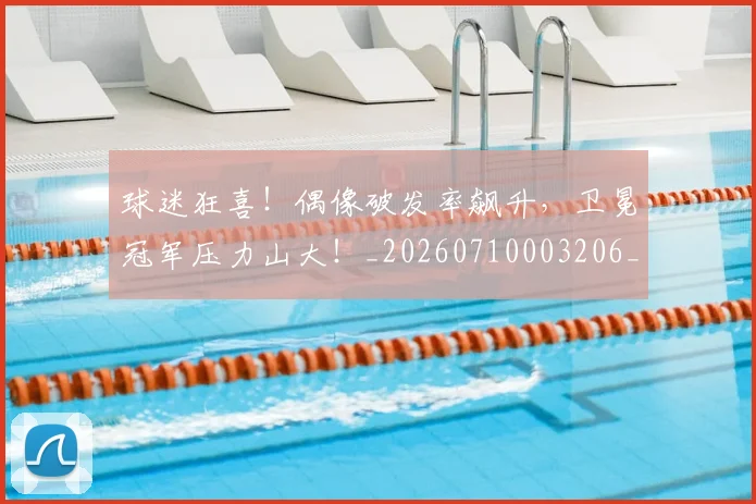 球迷狂喜!偶像破发率飙升,卫冕冠军压力山大!_20260710003206_20260802161206