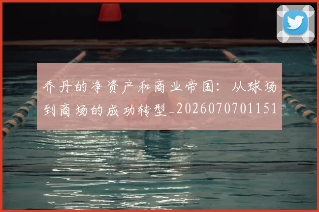 乔丹的净资产和商业帝国:从球场到商场的成功转型_20260707011516