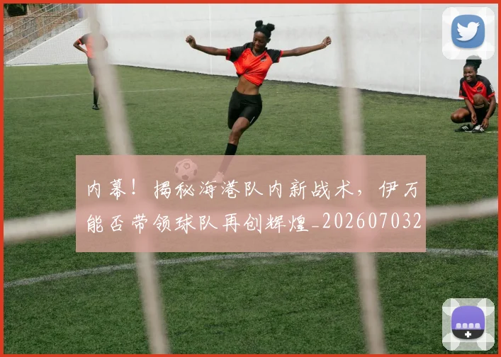 内幕!揭秘海港队内新战术,伊万能否带领球队再创辉煌_20260703215042_20260718004751