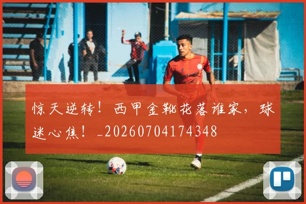 惊天逆转！西甲金靴花落谁家，球迷心焦！_20260704174348