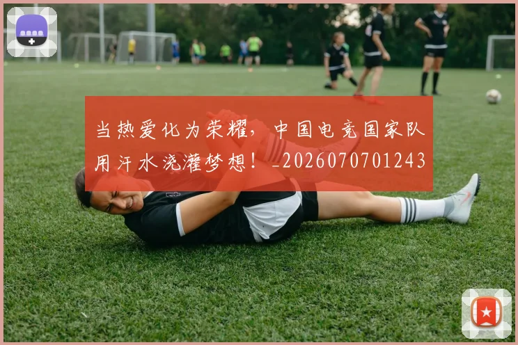当热爱化为荣耀，中国电竞国家队用汗水浇灌梦想！_20260707012432_20260722155630