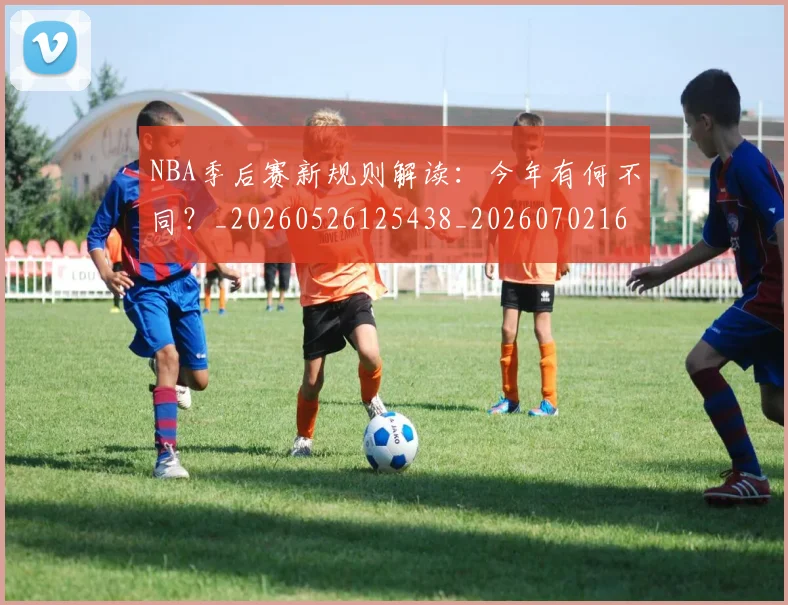 NBA季后赛新规则解读：今年有何不同？_20260526125438_20260702165056_20260714211837