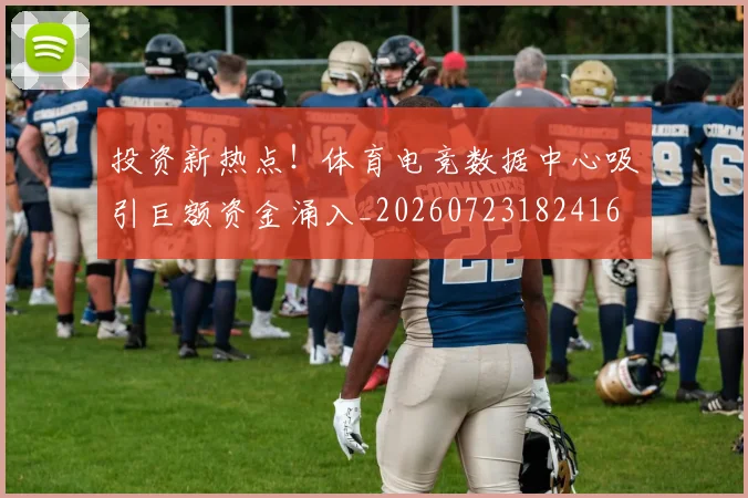 投资新热点!体育电竞数据中心吸引巨额资金涌入_20260723182416