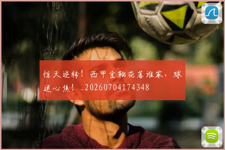 惊天逆转！西甲金靴花落谁家，球迷心焦！_20260704174348