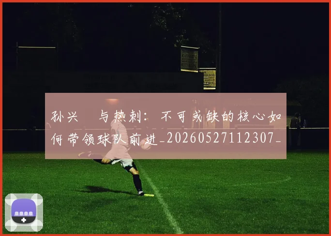 孙兴慜与热刺:不可或缺的核心如何带领球队前进_20260527112307_20260720192706