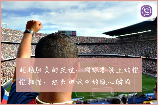 超越胜负的友谊,网球赛场上的惺惺相惜,经典回放中的暖心瞬间