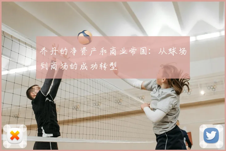 乔丹的净资产和商业帝国:从球场到商场的成功转型