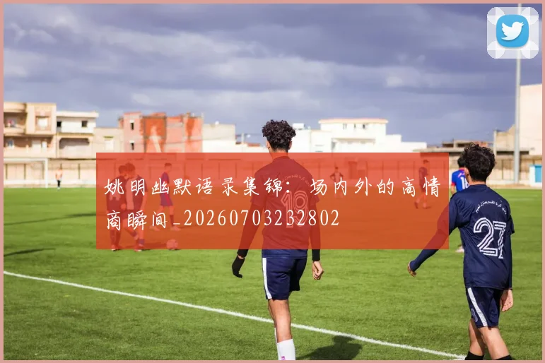 姚明幽默语录集锦:场内外的高情商瞬间_20260703232802