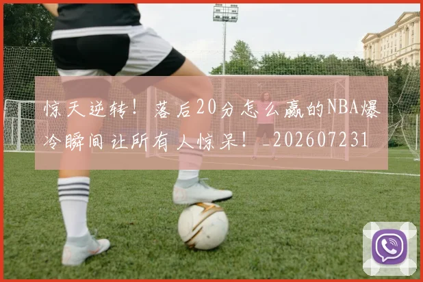 惊天逆转！落后20分怎么赢的NBA爆冷瞬间让所有人惊呆！_20260723172958