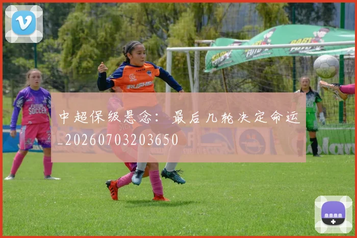 中超保级悬念：最后几轮决定命运_20260703203650