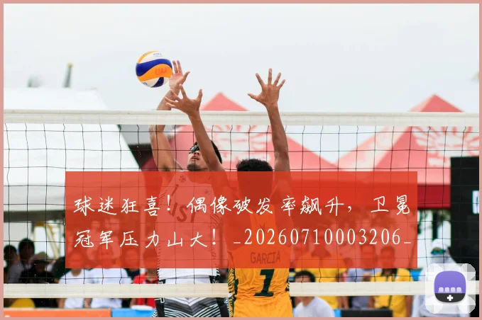 球迷狂喜！偶像破发率飙升，卫冕冠军压力山大！_20260710003206_20260802161206