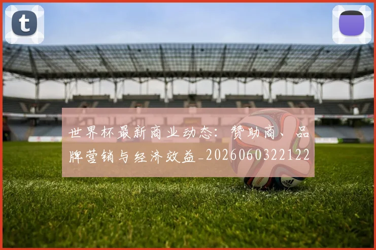 世界杯最新商业动态:赞助商、品牌营销与经济效益_20260603221225_20260715191720