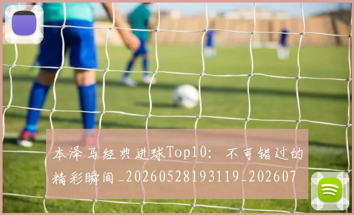 本泽马经典进球Top10:不可错过的精彩瞬间_20260528193119_20260707021939