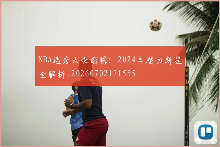 NBA选秀大会前瞻:2024年潜力新星全解析_20260702171555